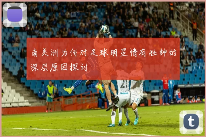 南美洲为何对足球明星情有独钟的深层原因探讨