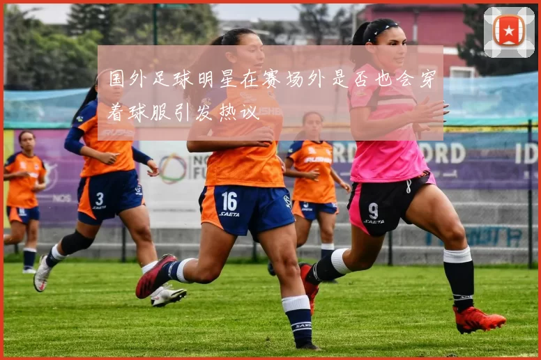 国外足球明星在赛场外是否也会穿着球服引发热议
