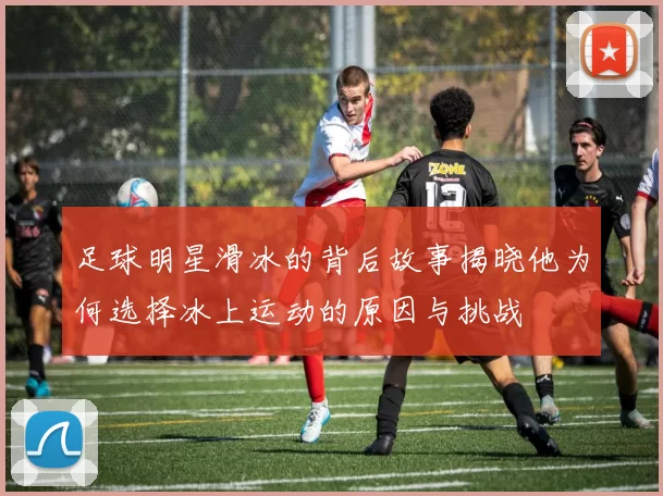 足球明星滑冰的背后故事揭晓他为何选择冰上运动的原因与挑战