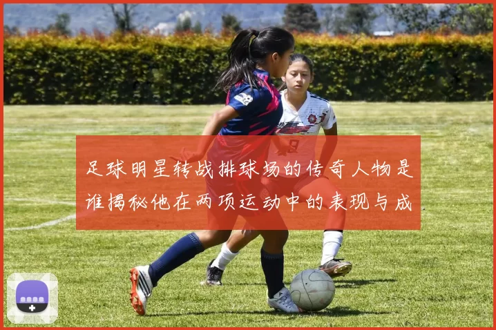 足球明星转战排球场的传奇人物是谁揭秘他在两项运动中的表现与成就