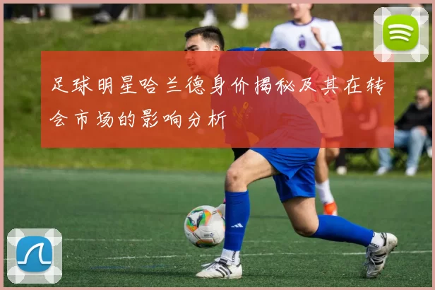 足球明星哈兰德身价揭秘及其在转会市场的影响分析