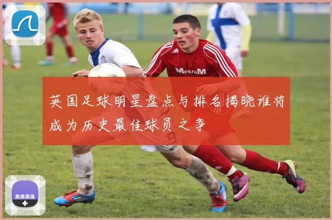 英国足球明星盘点与排名揭晓谁将成为历史最佳球员之争