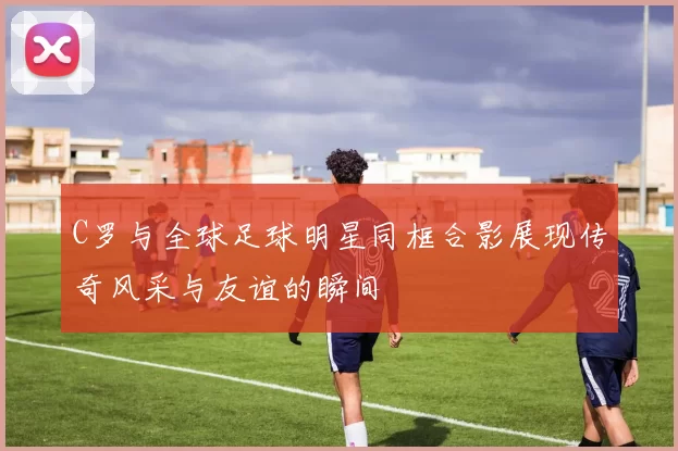 C罗与全球足球明星同框合影展现传奇风采与友谊的瞬间