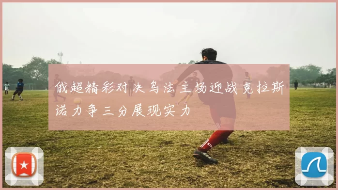 俄超精彩对决乌法主场迎战克拉斯诺力争三分展现实力