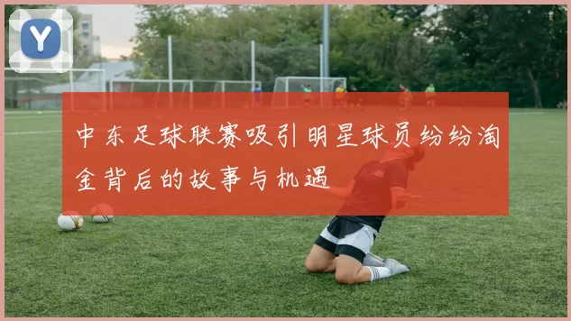 中东足球联赛吸引明星球员纷纷淘金背后的故事与机遇