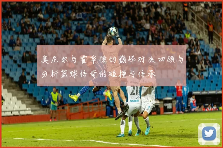 奥尼尔与霍华德的巅峰对决回顾与分析篮球传奇的碰撞与传承