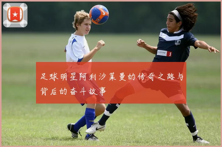 足球明星阿利沙莱曼的传奇之路与背后的奋斗故事