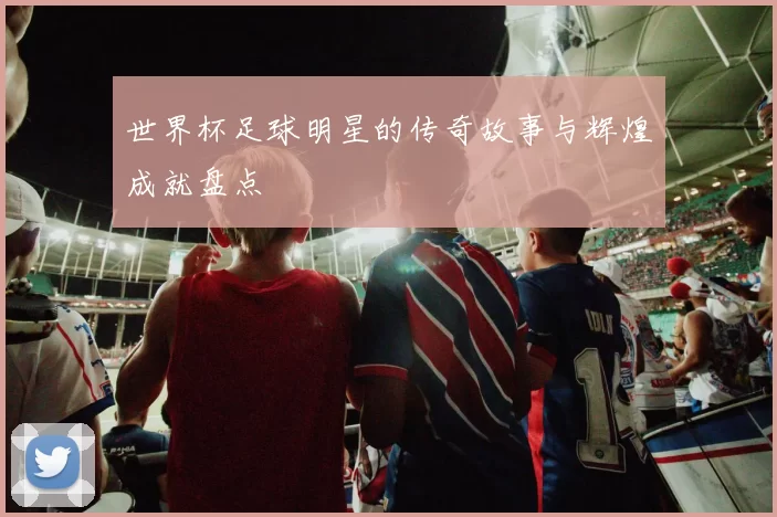 世界杯足球明星的传奇故事与辉煌成就盘点