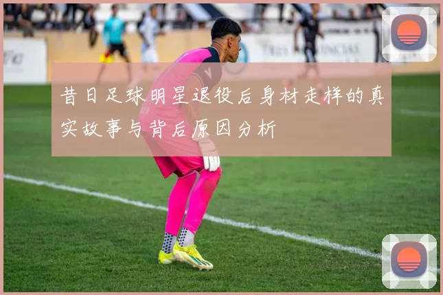 昔日足球明星退役后身材走样的真实故事与背后原因分析