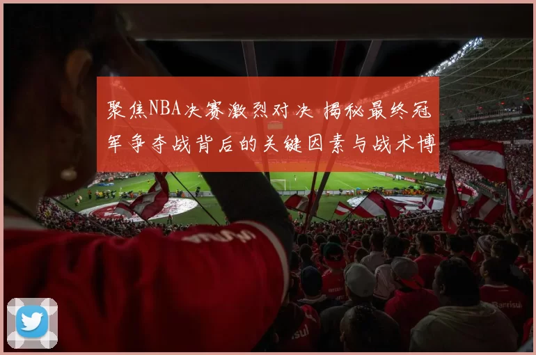 聚焦NBA决赛激烈对决 揭秘最终冠军争夺战背后的关键因素与战术博弈