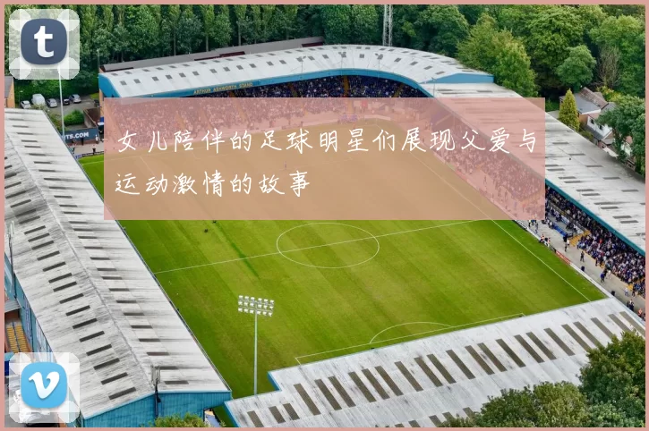 女儿陪伴的足球明星们展现父爱与运动激情的故事