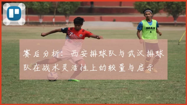 赛后分析：西安排球队与武汉排球队在战术灵活性上的较量与启示