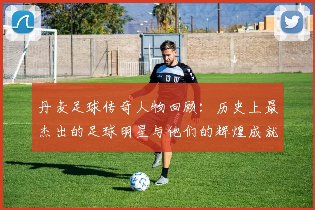 丹麦足球传奇人物回顾：历史上最杰出的足球明星与他们的辉煌成就