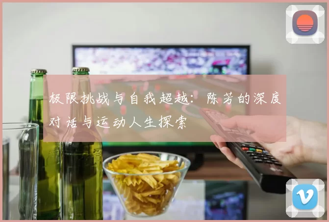 极限挑战与自我超越：陈芳的深度对话与运动人生探索