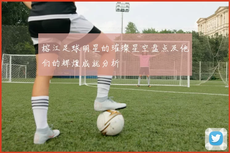 榕江足球明星的璀璨星空盘点及他们的辉煌成就分析