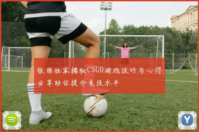 张丽独家揭秘CSGO游戏技巧与心得分享助你提升竞技水平