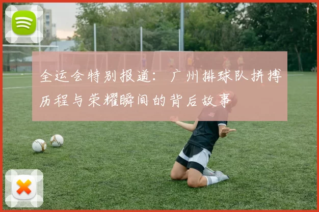 全运会特别报道：广州排球队拼搏历程与荣耀瞬间的背后故事