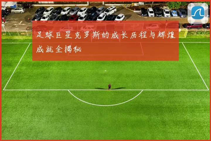 足球巨星克罗斯的成长历程与辉煌成就全揭秘
