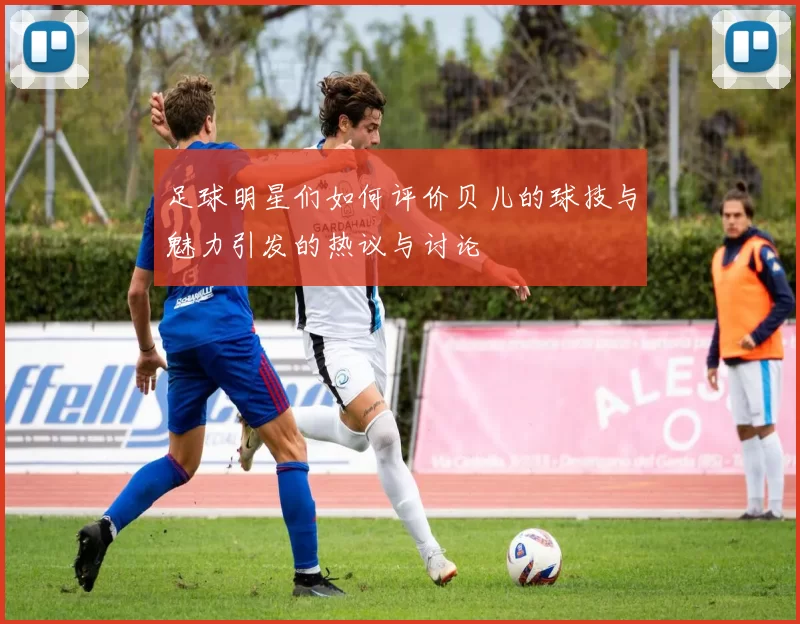 足球明星们如何评价贝儿的球技与魅力引发的热议与讨论