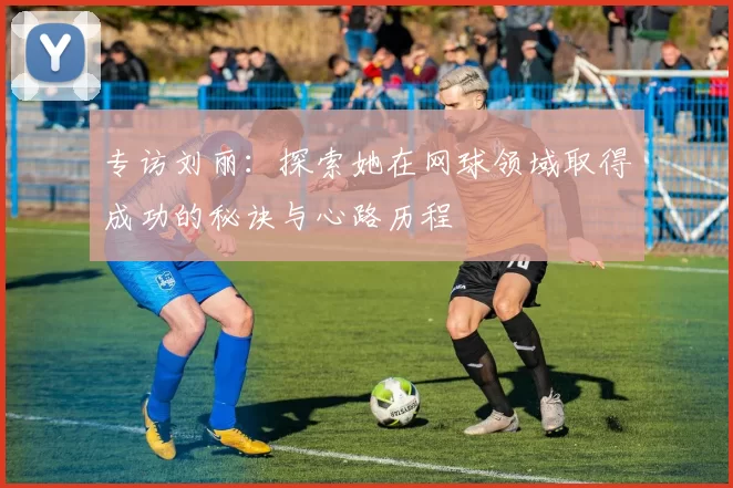 专访刘丽：探索她在网球领域取得成功的秘诀与心路历程