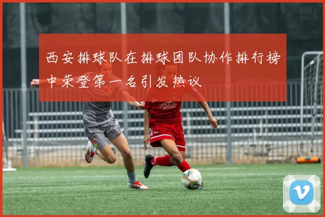 西安排球队在排球团队协作排行榜中荣登第一名引发热议