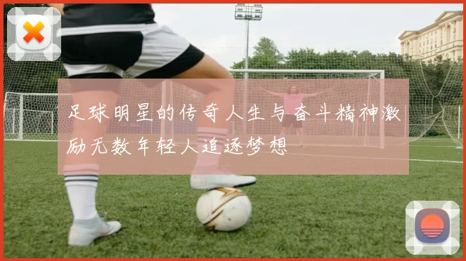 足球明星的传奇人生与奋斗精神激励无数年轻人追逐梦想