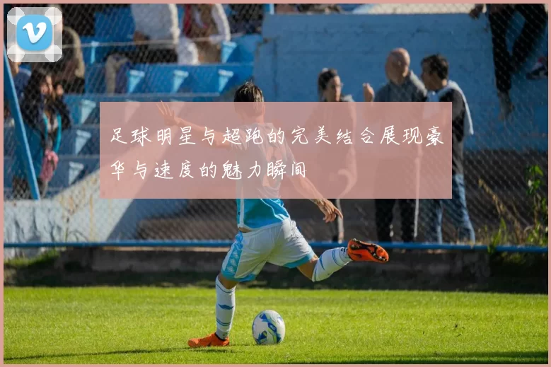足球明星与超跑的完美结合展现豪华与速度的魅力瞬间