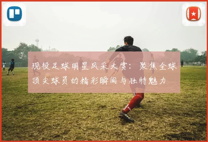 现役足球明星风采大赏：聚焦全球顶尖球员的精彩瞬间与独特魅力