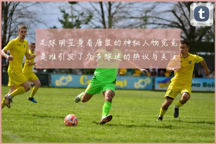 足球明星身着唐装的神秘人物究竟是谁引发了众多球迷的热议与关注