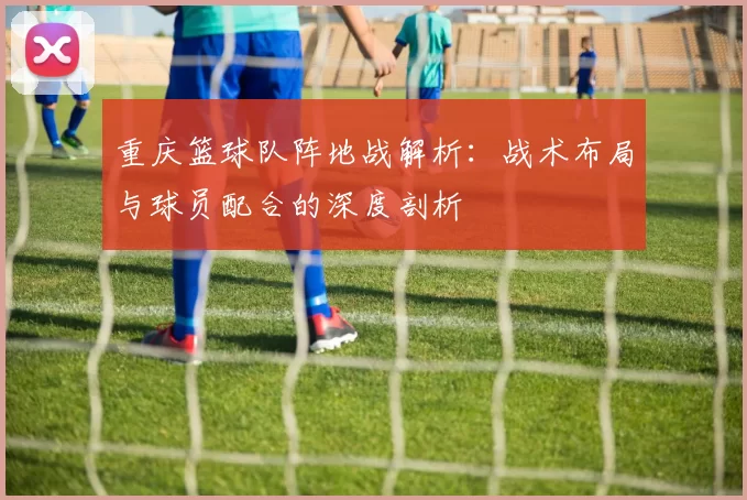 重庆篮球队阵地战解析：战术布局与球员配合的深度剖析