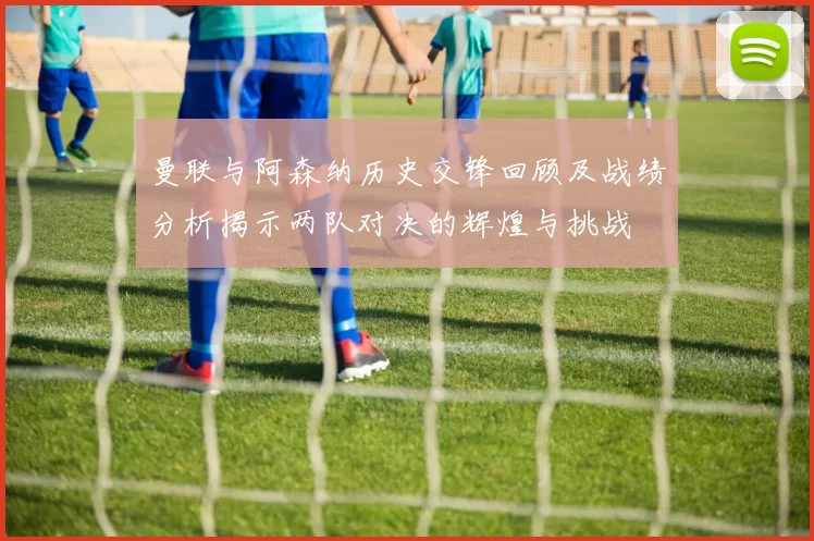 曼联与阿森纳历史交锋回顾及战绩分析揭示两队对决的辉煌与挑战