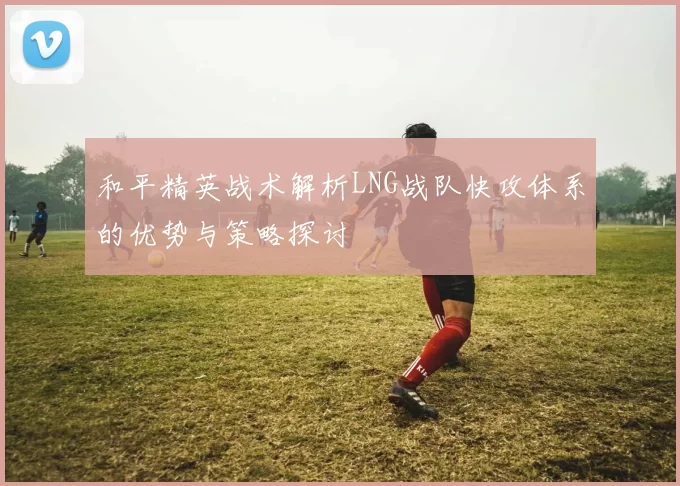 和平精英战术解析LNG战队快攻体系的优势与策略探讨