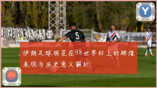 伊朗足球明星在98世界杯上的辉煌表现与历史意义解析