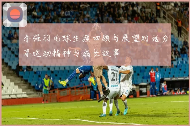 李强羽毛球生涯回顾与展望对话分享运动精神与成长故事