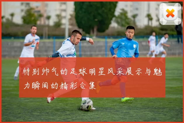 特别帅气的足球明星风采展示与魅力瞬间的精彩合集