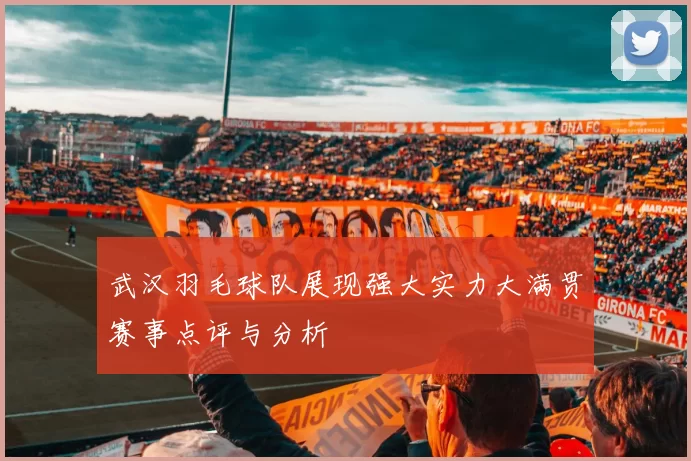 武汉羽毛球队展现强大实力大满贯赛事点评与分析