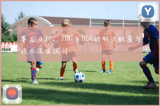 赛后分析：JDG与BLG的耐力较量与战术深度探讨
