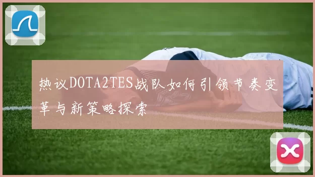 热议DOTA2TES战队如何引领节奏变革与新策略探索