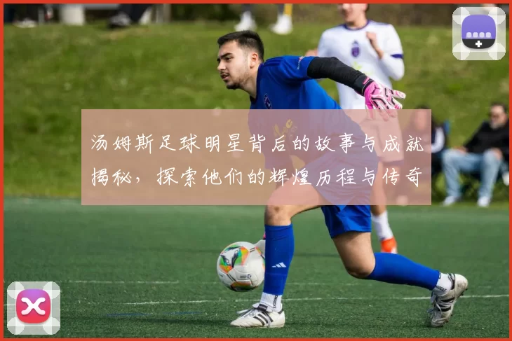 汤姆斯足球明星背后的故事与成就揭秘，探索他们的辉煌历程与传奇瞬间