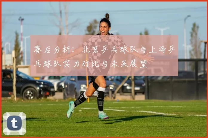 赛后分析：北京乒乓球队与上海乒乓球队实力对比与未来展望