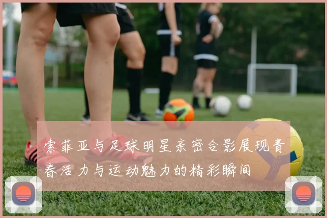 索菲亚与足球明星亲密合影展现青春活力与运动魅力的精彩瞬间