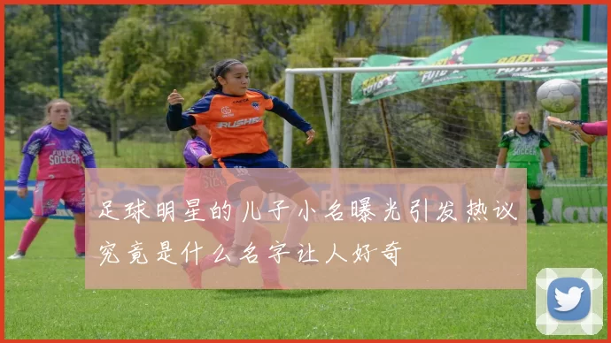 足球明星的儿子小名曝光引发热议究竟是什么名字让人好奇