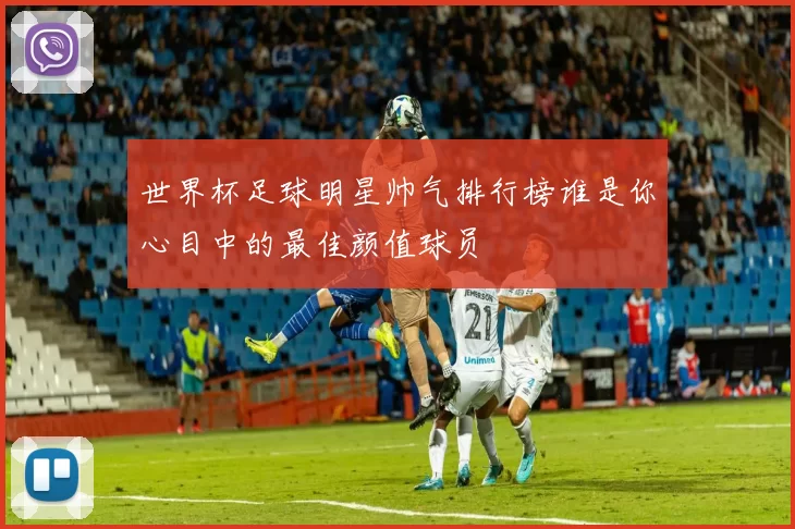 世界杯足球明星帅气排行榜谁是你心目中的最佳颜值球员