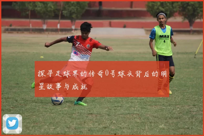 探寻足球界的传奇0号球衣背后的明星故事与成就
