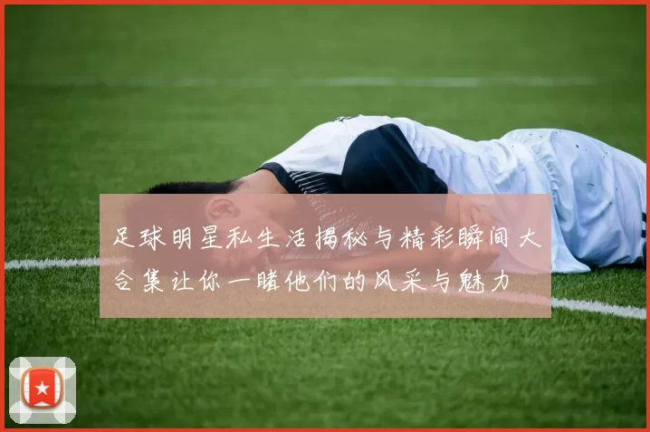 足球明星私生活揭秘与精彩瞬间大合集让你一睹他们的风采与魅力