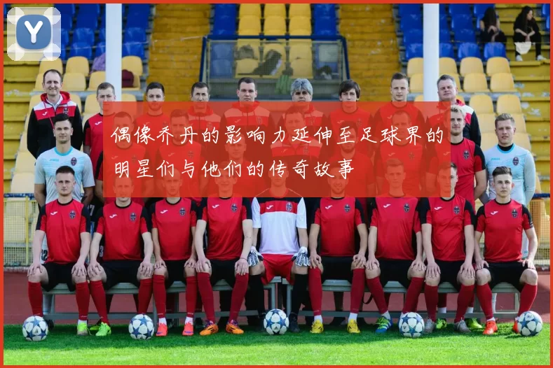 偶像乔丹的影响力延伸至足球界的明星们与他们的传奇故事