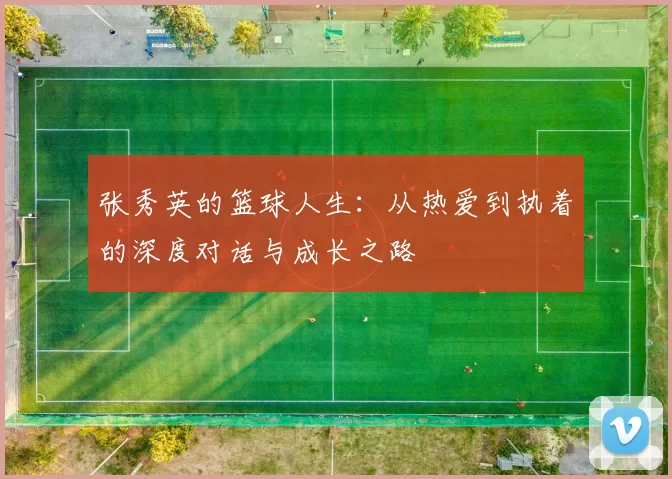 张秀英的篮球人生：从热爱到执着的深度对话与成长之路