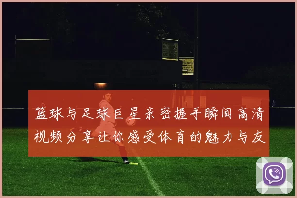 篮球与足球巨星亲密握手瞬间高清视频分享让你感受体育的魅力与友谊