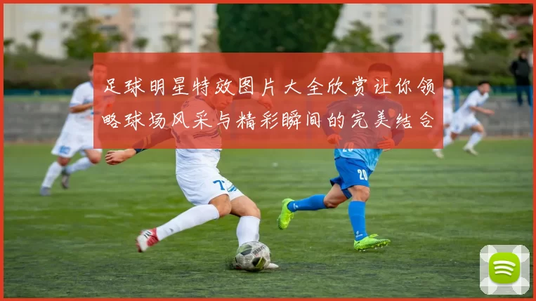 足球明星特效图片大全欣赏让你领略球场风采与精彩瞬间的完美结合