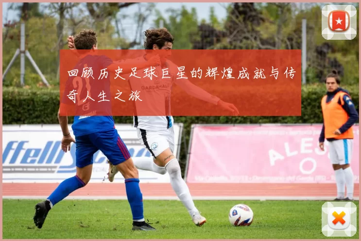 回顾历史足球巨星的辉煌成就与传奇人生之旅